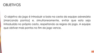 OBJETIVOS
O objetivo do jogo é introduzir a bola na cesta da equipe adversária
(marcando pontos) e, simultaneamente, evitar que esta seja
introduzida no próprio cesto, respeitando as regras do jogo. A equipe
que obtiver mais pontos no fim do jogo vence.
 