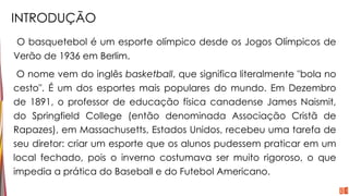 INTRODUÇÃO
O basquetebol é um esporte olímpico desde os Jogos Olímpicos de
Verão de 1936 em Berlim.
O nome vem do inglês basketball, que significa literalmente "bola no
cesto". É um dos esportes mais populares do mundo. Em Dezembro
de 1891, o professor de educação física canadense James Naismit,
do Springfield College (então denominada Associação Cristã de
Rapazes), em Massachusetts, Estados Unidos, recebeu uma tarefa de
seu diretor: criar um esporte que os alunos pudessem praticar em um
local fechado, pois o inverno costumava ser muito rigoroso, o que
impedia a prática do Baseball e do Futebol Americano.
 