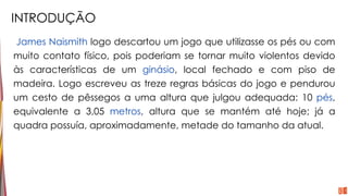INTRODUÇÃO
James Naismith logo descartou um jogo que utilizasse os pés ou com
muito contato físico, pois poderiam se tornar muito violentos devido
às características de um ginásio, local fechado e com piso de
madeira. Logo escreveu as treze regras básicas do jogo e pendurou
um cesto de pêssegos a uma altura que julgou adequada: 10 pés,
equivalente a 3,05 metros, altura que se mantém até hoje; já a
quadra possuía, aproximadamente, metade do tamanho da atual.
 