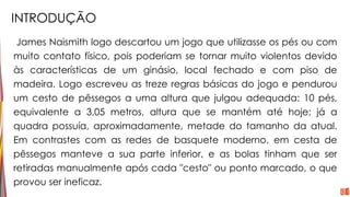 INTRODUÇÃO
James Naismith logo descartou um jogo que utilizasse os pés ou com
muito contato físico, pois poderiam se tornar muito violentos devido
às características de um ginásio, local fechado e com piso de
madeira. Logo escreveu as treze regras básicas do jogo e pendurou
um cesto de pêssegos a uma altura que julgou adequada: 10 pés,
equivalente a 3,05 metros, altura que se mantém até hoje; já a
quadra possuía, aproximadamente, metade do tamanho da atual.
Em contrastes com as redes de basquete moderno, em cesta de
pêssegos manteve a sua parte inferior, e as bolas tinham que ser
retiradas manualmente após cada "cesto" ou ponto marcado, o que
provou ser ineficaz.
 
