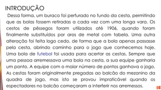 INTRODUÇÃO
Dessa forma, um buraco foi perfurado no fundo da cesta, permitindo
que as bolas fossem retiradas a cada vez com uma longa vara. Os
cestos de pêssegos foram utilizados até 1906, quando foram
finalmente substituídos por aros de metal com tabela. Uma outra
alteração foi feita logo cedo, de forma que a bola apenas passasse
pela cesta, abrindo caminho para o jogo que conhecemos hoje.
Uma bola de futebol foi usada para acertar as cestas. Sempre que
uma pessoa arremessava uma bola na cesta, a sua equipe ganharia
um ponto. A equipe com o maior número de pontos ganhava o jogo.
As cestas foram originalmente pregadas ao balcão do mezanino da
quadra de jogo, mas isto se provou impraticável quando os
espectadores no balcão começaram a interferir nos arremessos.
 