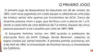 O PRIMEIRO JOGO
O primeiro jogo de Basquetebol foi disputado em 20 de Janeiro de
1892, com nove jogadores em cada equipe e utilizando-se uma bola
de futebol, sendo visto apenas por funcionários da ACM. Cerca de
duzentas pessoas viram o jogo, que terminou com o placar de 1 a 0,
sendo a cesta feita de uma distância de 7,6 metros. Equipes de cinco
pessoas passaram a ser o padrão por volta de 1897-1898.
O basquete feminino iniciou em 1892 quando a professora de
educação física do Smith College, Senda Berenson, adaptou as
regras criadas por James Naismith. A primeira partida aconteceu em
4 de Abril de 1896. A Universidade de Stanford venceu a Universidade
da Califórnia.
 