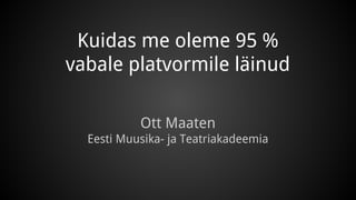 Kuidas me oleme 95 % 
vabale platvormile läinud 
Ott Maaten 
Eesti Muusika- ja Teatriakadeemia 
 