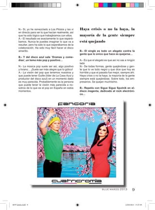 N.- Sí, yo he remezclado a Los Pilotos y les vi    Haya crisis o no la haya, la
      en directo para ver lo que hacían realmente, así
      que ha sido lógico que trabajáramos con ellos.     mayoría de la gente siempre
      A.- El resultado es exactamente lo que esperá-
      bamos. Nunca te puedes imaginar lo que va a        está quejando
      resultar, pero ha sido lo que esperábamos de la
      colaboración. Ha sido muy fácil hacer el disco
      amarillo.                                          B.- El single es todo un alegato contra la
                                                         gente que lo único que hace es quejarse…
      B.- Y del disco azul sale ‘Dramas y come-
      dias’, un tema más pop y positivo…                 A.- Es que el alegato es que así no vas a ningún
                                                         lado
      N.- La música pop suele ser así, algo positivo     N.- De todas formas, gente quejándose y gen-
      y liviano… ¡Suele ser más alegre que lo gótico!    te que lo ve todo negro y que dice que hoy es
      A.- La visión del pop que tenemos nosotros y       horrible y que el pasado fue mejor, siempre ahí.
      que puede tener Guille (líder de La Casa Azul y    Haya crisis o no la haya, la mayoría de la gente
      productor del disco azul) en un momento dado       siempre está quejándose. Sobre todo, los em-
      es muy parecida. Probablemente es la persona       presarios. Se quejan muchísimo.
      que puede tener la visión más parecida a no-
      sotros de lo que es el pop en España en estos      B.- Repetís con Sigue Sigue Sputnik en el-
      momentos.                                          disco magenta, dedicado al rock electróni-
                                                         co…




                                                                            blue marzo 2013            9


007P alaska.indd 9                                                                              12/03/2013 17:27:39
 