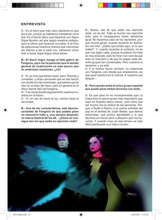 entrevista
         A.- Es el disco que más claro sabíamos lo que       N.- Bueno, eso de que nadie nos reproche
         iba a ser, porque ya habíamos trabajando cone       nada, no es así. Todo el mundo nos reprocha
         llos. Es el tercer disco que hacemos con Sigue      todo, pero lo conseguimos hacer, dándonos
         Sigue Sputnik, así que, según nuestros códigos,     igual. No hacemos caso de los reproches, por-
         será el último que haremos con ellos. A la hora     que mucha gente, cuando tocamos en festiva-
         de seleccionar nosotros mismos qué canciones        les nos dice: ‘¿Estos qué pintan aquí, si no son
         les íbamos a dar a cada uno, sabíamos cómo          indies?’. Y, cuando tocamos al contrario, no es
         iban a hacer Sigue Sigue estos temas.               que nos digan nada, porque el público no-indie
                                                             es muy educado, pero te miran con cara de que
         B.- El disco negro recoge al lado gótico de         eres un marciano y de que no pegas nada ahí,
         Fangoria, pero me ha parecido que el sonido         entre grupos tan comerciales. Pero nosotros lo
         general de Cuatricomía es más oscuro que            hacemos, y ya está.
         en anteriores ocasiones, ¿no?                       A: Y lo hemos hecho siempre, no solamente
                                                             con Fangoria, sino desde que empezamos, así
         A.- Sí, yo creo que tienes razón, pero ‘Dramas y    que para nosotros es lo normal. A nosotros nos
         comedias’ y otras canciones que se han hecho        daigual…
         con Guille son tan luminosas, que parece que le
         dan luz al resto del disco, pero en general es el   B.- Pero quizás seáis el único grupo español
         disco menos fácil de Fangoria.                      que puede pisar ambos terrenos con éxito…
         N.- Y es hacia donde seguramente vayamos no-
         sotros en el futuro…                                A: Es que para mí es incomprensible que La
         A.- Sí, en vez de hacia la luz, vamos hacia la      Casa Azul no sea el grupo más mayoritario que
         oscuridad.                                          haya en España ahora mismo, pero tiene que
                                                             ver mucho con la actitud de las personas. Por-
         B.- Una de las características más descon-          que ni Guille ni Nacho ni yo somos estrellas del
         certantes de Fangoria es que podéis pisar           pop en el sentido de Justin Bieber, que damos
         un escenario indie y, una semana después,           entrevistas, que somos agradables y lo que
         un macro-festival de los 40… ¿Cómo se con-          decimos es inocuo para cualquiera que nos es-
         sigue eso sin que nadie os reproche nada?           cuche. Y cuando vives en ese terreno es más
                                                             difícil pertenecer a un lado o al otro…




007P alaska.indd 10                                                                                12/03/2013 17:27:39
 