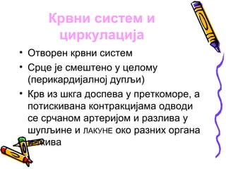 Крвни систем и
      циркулација
• Отворен крвни систем
• Срце је смештено у целому
  (перикардијалној дупљи)
• Крв из шкга доспева у преткоморе, а
  потискивана контракцијама одводи
  се срчаном артеријом и разлива у
  шупљине и ЛАКУНЕ око разних органа
  и ткива
 