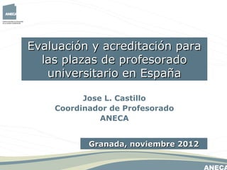 Evaluación y acreditación para
  las plazas de profesorado
   universitario en España

          Jose L. Castillo
    Coordinador de Profesorado
              ANECA


           Granada, noviembre 2012
 