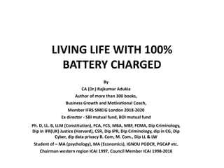 LIVING LIFE WITH 100%
BATTERY CHARGED
By
CA (Dr.) Rajkumar Adukia
Author of more than 300 books,
Business Growth and Motivational Coach,
Member IFRS SMEIG London 2018-2020
Ex director - SBI mutual fund, BOI mutual fund
Ph. D, LL. B, LLM (Constitution), FCA, FCS, MBA, MBF, FCMA, Dip Criminology,
Dip in IFR(UK) Justice (Harvard), CSR, Dip IPR, Dip Criminology, dip in CG, Dip
Cyber, dip data privacy B. Com, M. Com., Dip LL & LW
Student of – MA (psychology), MA (Economics), IGNOU PGDCR, PGCAP etc.
Chairman western region ICAI 1997, Council Member ICAI 1998-2016
 