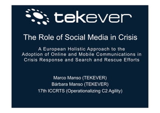 The Role of Social Media in Crisis
A European Holistic Approach to the
Adoption of Online and Mobile Communications in
Crisis Response and Search and Rescue Efforts
Marco Manso (TEKEVER)
Bárbara Manso (TEKEVER)
17th ICCRTS (Operationalizing C2 Agility)
 