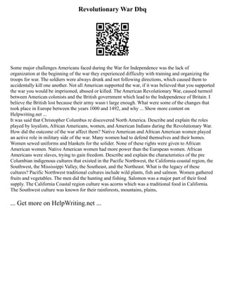 Revolutionary War Dbq
Some major challenges Americans faced during the War for Independence was the lack of
organization at the beginning of the war they experienced difficulty with training and organizing the
troops for war. The soldiers were always drunk and not following directions, which caused them to
accidentally kill one another. Not all American supported the war, if it was believed that you supported
the war you would be imprisoned, abused or killed. The American Revolutionary War, caused turmoil
between American colonists and the British government which lead to the Independence of Britain. I
believe the British lost because their army wasn t large enough. What were some of the changes that
took place in Europe between the years 1000 and 1492, and why ... Show more content on
Helpwriting.net ...
It was said that Christopher Columbus re discovered North America. Describe and explain the roles
played by loyalists, African Americans, women, and American Indians during the Revolutionary War.
How did the outcome of the war affect them? Native American and African American women played
an active role in military side of the war. Many women had to defend themselves and their homes.
Women sewed uniforms and blankets for the solider. None of these rights were given to African
American women. Native American women had more power than the European women. African
Americans were slaves, trying to gain freedom. Describe and explain the characteristics of the pre
Columbian indigenous cultures that existed in the Pacific Northwest, the California coastal region, the
Southwest, the Mississippi Valley, the Southeast, and the Northeast. What is the legacy of these
cultures? Pacific Northwest traditional cultures include wild plants, fish and salmon. Women gathered
fruits and vegetables. The men did the hunting and fishing. Salomon was a major part of their food
supply. The California Coastal region culture was acorns which was a traditional food in California.
The Southwest culture was known for their rainforests, mountains, plains,
... Get more on HelpWriting.net ...
 