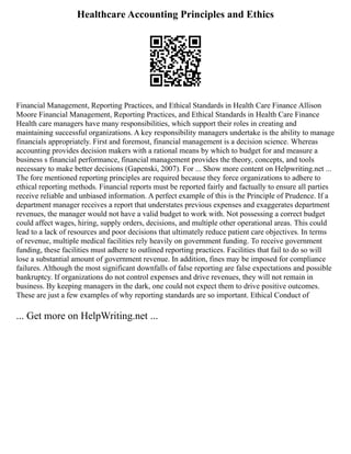 Healthcare Accounting Principles and Ethics
Financial Management, Reporting Practices, and Ethical Standards in Health Care Finance Allison
Moore Financial Management, Reporting Practices, and Ethical Standards in Health Care Finance
Health care managers have many responsibilities, which support their roles in creating and
maintaining successful organizations. A key responsibility managers undertake is the ability to manage
financials appropriately. First and foremost, financial management is a decision science. Whereas
accounting provides decision makers with a rational means by which to budget for and measure a
business s financial performance, financial management provides the theory, concepts, and tools
necessary to make better decisions (Gapenski, 2007). For ... Show more content on Helpwriting.net ...
The fore mentioned reporting principles are required because they force organizations to adhere to
ethical reporting methods. Financial reports must be reported fairly and factually to ensure all parties
receive reliable and unbiased information. A perfect example of this is the Principle of Prudence. If a
department manager receives a report that understates previous expenses and exaggerates department
revenues, the manager would not have a valid budget to work with. Not possessing a correct budget
could affect wages, hiring, supply orders, decisions, and multiple other operational areas. This could
lead to a lack of resources and poor decisions that ultimately reduce patient care objectives. In terms
of revenue, multiple medical facilities rely heavily on government funding. To receive government
funding, these facilities must adhere to outlined reporting practices. Facilities that fail to do so will
lose a substantial amount of government revenue. In addition, fines may be imposed for compliance
failures. Although the most significant downfalls of false reporting are false expectations and possible
bankruptcy. If organizations do not control expenses and drive revenues, they will not remain in
business. By keeping managers in the dark, one could not expect them to drive positive outcomes.
These are just a few examples of why reporting standards are so important. Ethical Conduct of
... Get more on HelpWriting.net ...
 