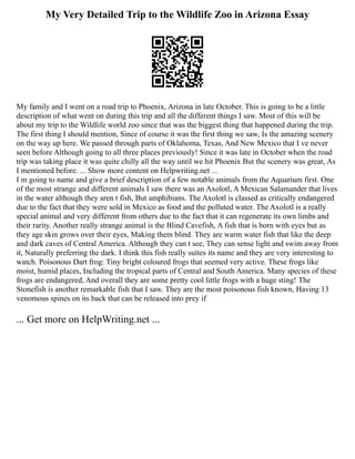 My Very Detailed Trip to the Wildlife Zoo in Arizona Essay
My family and I went on a road trip to Phoenix, Arizona in late October. This is going to be a little
description of what went on during this trip and all the different things I saw. Most of this will be
about my trip to the Wildlife world zoo since that was the biggest thing that happened during the trip.
The first thing I should mention, Since of course it was the first thing we saw, Is the amazing scenery
on the way up here. We passed through parts of Oklahoma, Texas, And New Mexico that I ve never
seen before Although going to all three places previously! Since it was late in October when the road
trip was taking place it was quite chilly all the way until we hit Phoenix But the scenery was great, As
I mentioned before. ... Show more content on Helpwriting.net ...
I m going to name and give a brief description of a few notable animals from the Aquarium first. One
of the most strange and different animals I saw there was an Axolotl, A Mexican Salamander that lives
in the water although they aren t fish, But amphibians. The Axolotl is classed as critically endangered
due to the fact that they were sold in Mexico as food and the polluted water. The Axolotl is a really
special animal and very different from others due to the fact that it can regenerate its own limbs and
their rarity. Another really strange animal is the Blind Cavefish, A fish that is born with eyes but as
they age skin grows over their eyes, Making them blind. They are warm water fish that like the deep
and dark caves of Central America. Although they can t see, They can sense light and swim away from
it, Naturally preferring the dark. I think this fish really suites its name and they are very interesting to
watch. Poisonous Dart frog: Tiny bright coloured frogs that seemed very active. These frogs like
moist, humid places, Including the tropical parts of Central and South America. Many species of these
frogs are endangered, And overall they are some pretty cool little frogs with a huge sting! The
Stonefish is another remarkable fish that I saw. They are the most poisonous fish known, Having 13
venomous spines on its back that can be released into prey if
... Get more on HelpWriting.net ...
 