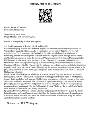 Hamlet, Prince of Denmark
Hamlet, Prince of Denmark
By William Shakespeare
Submitted by: Tariq Khan
Dated: Monday, 24th September, 2012
Hamlet as a Tragedy by William Shakespeare
1.1. Brief Introduction to Tragedy: Greek and English:
Elizabethan tragedy is traced back to Greek tragedy, since Greeks are said to have pioneered the
Western knowledge, be it Science, Arts, or Humanities not necessarily Technology. The rich
contribution of Greek dramatists like Sophocles, Euripides, Aeschylus and Aristophanes, is
noteworthy, towards the development of both Roman and English Drama. Though Roman Drama
could not thrive much as to invite the attention of Western audience, but English Drama excelled in
Elizabethan Age (due to the royal patronage), with ... Show more content on Helpwriting.net ...
On the other hand, Shakespearean tragedy radiates with strong characterization round, of course
Character is Destiny . Sixthly, Pity and Fear for Catharsis are perhaps common in both the tradition of
tragedies. And, lastly, the role of chorus (highlighting the past and intimating the future pivotal to the
plot), being common in Greek and English Tragedies, make them closer to each other. 1.2. William
Shakespeare s Hamlet:
Hamlet by William Shakespeare is believed to be the Crown of Tragedies because of its thematic
heterogeneity, stylistic features, rich characterization and appeal to Human Heart. A heart rending
tragedy that overwhelms with revenge, filial love and introspection explicitly exposed in four major
Soliloquies by Hamlet, the prince. The said drama is equally fascinating to the students of history,
philosophy, psychology, literature and perhaps many more. Though, it has flaws in its plot being
unsystematic and less causative for the fulfilment of Organic Whole, yet the overall/final effect is
quite impressive from artistic and literary viewpoints.
Speeches of Polonius, Ophelia, Horatio, Claudius, and particularly the Hamlet s glorify the drama;
better illustrates and beautifies the tragedy, fulfilling the fundamentals of tragedy. Every character
contributes, shares and cares, and above all, involved in the main action action being the soul of
drama! Internal and External Conflicts
... Get more on HelpWriting.net ...
 
