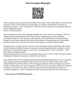 Alan Greenpan Biography
Alan Greenspan served as chairman of the Board of Governors of the Federal Reserve System for five
consecutive terms. He first filled an unexpired term as a member of the Board of Governors as
chairman on August 11, 1987. On January 21, 2006, his last term ended. He was appointed chairman
by four different presidents.
History of Alan Greenspan
Alan Greenspan was born in the Washington Heights area of New York City on March 6, 1926. He
studied music at Juilliard School where shortly after he embarked into a career in financial
consultation. Before his 1987 selection as the chairman of the Federal Reserve Board by Ronald
Reagan he had already financially advised several presidents. Greenspan shaped the United States
monetary policies over a span of a two decades as his position as chairman up until 2006.
During his time as a student at New York University, Greenspan worked on Wall Street. He worked
for the firm Brown Brothers Harriman in the equity research department before working his way to
leadership of Townsend Greenspan co, which was a consulting firm in 1955. He held this ... Show
more content on Helpwriting.net ...
During the administration of Democratic president Jimmy Carter in 1981 to 1984, Greenspan chaired
the bipartisan National Commission on Social Security Reform.
From 1940 to June of 1943 Greenspan attended George Washington High school. He was a musician
where he played both the saxophone and the clarinet. He went on to further study clarinet at the
Juilliard School from 1943 to 1944. In 1945, Greenspan graduation with a B.A degree in economics
summa cum laude from New York University in 1948. He went on to graduate with his M.A degree in
economics at Colombia University in 1950. He even pursued advanced economic studies but
eventually dropped out. Lastly, he obtained his Ph.D. in economics from New York University in
... Get more on HelpWriting.net ...
 