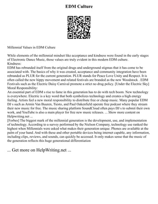 EDM Culture
Millennial Values in EDM Culture
While elements of the millennial mindset like acceptance and kindness were found in the early stages
of Electronic Dance Music, those values are truly evident in this modern EDM culture.
Kindness:
EDM has rebranded itself from the original drugs and underground stigmas that it has come to be
associated with. The basics of why it was created, acceptance and community integration have been
rebranded as PLUR for the current generation. PLUR stands for Peace Love Unity and Respect. It is
often called the new hippy movement and related festivals are branded as the new Woodstock . EDM
Festivals such as the Electric Daisy Carnival promote a strict no drug policy. [Under the Electric Sky]
Moral Responsibility:
An essential part of EDM s rise to fame in this generation has to do with tech boom. New technology
is everywhere. Electric is a key word that both symbolizes technology and creates a high energy
feeling. Artists feel a new moral responsibility to distribute free or cheap music. Many popular EDM
DJ s such as Armin Van Buuren, Tiesto, and Paul Oakenfield operate free podcast where they stream
their new music for free. The music sharing platform SoundCloud often pays DJ s to submit their own
work, and YouTube is also a main player for free new music releases. ... Show more content on
Helpwriting.net ...
[Forbes] The biggest mark of the millennial generation is the development, use, and implementation
of technology. According to a survey performed by the Nielson Company, technology use ranked the
highest when Millennials were asked what makes their generation unique. Phones are available at the
palm of your hand. And with these and other portable devices being internet capable, any information,
including clips, reviews, and sounds, can quickly be accessed. It only makes sense that the music of
the generation reflects this huge generational differentiation
... Get more on HelpWriting.net ...
 