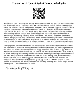 Heterosexua s Argument Against Homosexual Adoption
A child enters foster care every two minutes. Meaning by the end of this speech, at least three children
will have entered. In 2012 there were about 397 thousand children in foster care. In 2014 there was
almost 416 thousand. And the number keeps rising. In 2016 the number is supposed to rise 4%. While
it may not seem much a 4 percent rise will make it almost 432 thousand. Almost twenty thousand
more children will be in foster care. Which is why Homosexual couples should be allowed to adopt.
With this many children in foster there is a need for parents that only straight parents cannot fill.
While straight parents may have oops babies, or accidents , this does not occur with homosexual
parents. Most gay couples have a plan to have babies, whether chose to try and adopt, find surrogates
or sperm donors, or use other methods. After having to go through such acts, gay couples tend to be
more motivated, and more committed to their children than ... Show more content on Helpwriting.net
...
Many people are close minded and think the only acceptable home is one with a mother and a father
that are married to each other, they may think that children need a mother and father for proper male
and female role models, or even children raised by gay parents are more likely to be gay themselves.
Whether you believe this to be true or not, the children that need to be adopted do not have parents at
all. While many may say that being in foster care is better than being adopted by a homosexual family
that is not true. Not all foster care families are warm and fuzzy. In many cases, foster families will
abuse the children or take the money given to them by the state for the children and use it for
themselves. And over the matter of whether they turn gay or not, isn t it better for them to have
families and homes than that they stay in foster care until they are lucky and a couple adopts them or
until they turn 18 and are forced out of foster
... Get more on HelpWriting.net ...
 