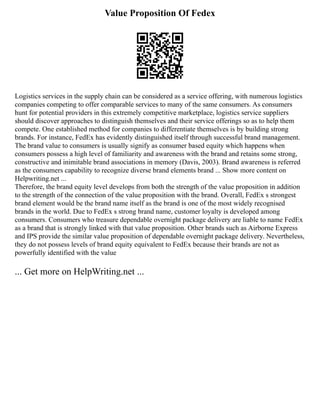 Value Proposition Of Fedex
Logistics services in the supply chain can be considered as a service offering, with numerous logistics
companies competing to offer comparable services to many of the same consumers. As consumers
hunt for potential providers in this extremely competitive marketplace, logistics service suppliers
should discover approaches to distinguish themselves and their service offerings so as to help them
compete. One established method for companies to differentiate themselves is by building strong
brands. For instance, FedEx has evidently distinguished itself through successful brand management.
The brand value to consumers is usually signify as consumer based equity which happens when
consumers possess a high level of familiarity and awareness with the brand and retains some strong,
constructive and inimitable brand associations in memory (Davis, 2003). Brand awareness is referred
as the consumers capability to recognize diverse brand elements brand ... Show more content on
Helpwriting.net ...
Therefore, the brand equity level develops from both the strength of the value proposition in addition
to the strength of the connection of the value proposition with the brand. Overall, FedEx s strongest
brand element would be the brand name itself as the brand is one of the most widely recognised
brands in the world. Due to FedEx s strong brand name, customer loyalty is developed among
consumers. Consumers who treasure dependable overnight package delivery are liable to name FedEx
as a brand that is strongly linked with that value proposition. Other brands such as Airborne Express
and IPS provide the similar value proposition of dependable overnight package delivery. Nevertheless,
they do not possess levels of brand equity equivalent to FedEx because their brands are not as
powerfully identified with the value
... Get more on HelpWriting.net ...
 