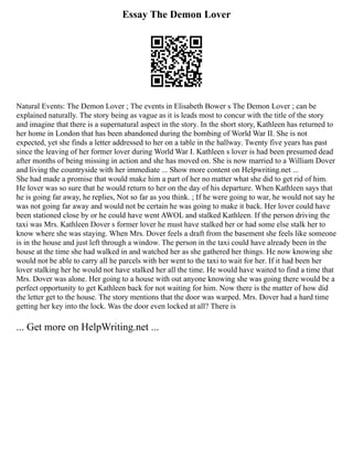 Essay The Demon Lover
Natural Events: The Demon Lover ; The events in Elisabeth Bower s The Demon Lover ; can be
explained naturally. The story being as vague as it is leads most to concur with the title of the story
and imagine that there is a supernatural aspect in the story. In the short story, Kathleen has returned to
her home in London that has been abandoned during the bombing of World War II. She is not
expected, yet she finds a letter addressed to her on a table in the hallway. Twenty five years has past
since the leaving of her former lover during World War I. Kathleen s lover is had been presumed dead
after months of being missing in action and she has moved on. She is now married to a William Dover
and living the countryside with her immediate ... Show more content on Helpwriting.net ...
She had made a promise that would make him a part of her no matter what she did to get rid of him.
He lover was so sure that he would return to her on the day of his departure. When Kathleen says that
he is going far away, he replies, Not so far as you think. ; If he were going to war, he would not say he
was not going far away and would not be certain he was going to make it back. Her lover could have
been stationed close by or he could have went AWOL and stalked Kathleen. If the person driving the
taxi was Mrs. Kathleen Dover s former lover he must have stalked her or had some else stalk her to
know where she was staying. When Mrs. Dover feels a draft from the basement she feels like someone
is in the house and just left through a window. The person in the taxi could have already been in the
house at the time she had walked in and watched her as she gathered her things. He now knowing she
would not be able to carry all he parcels with her went to the taxi to wait for her. If it had been her
lover stalking her he would not have stalked her all the time. He would have waited to find a time that
Mrs. Dover was alone. Her going to a house with out anyone knowing she was going there would be a
perfect opportunity to get Kathleen back for not waiting for him. Now there is the matter of how did
the letter get to the house. The story mentions that the door was warped. Mrs. Dover had a hard time
getting her key into the lock. Was the door even locked at all? There is
... Get more on HelpWriting.net ...
 