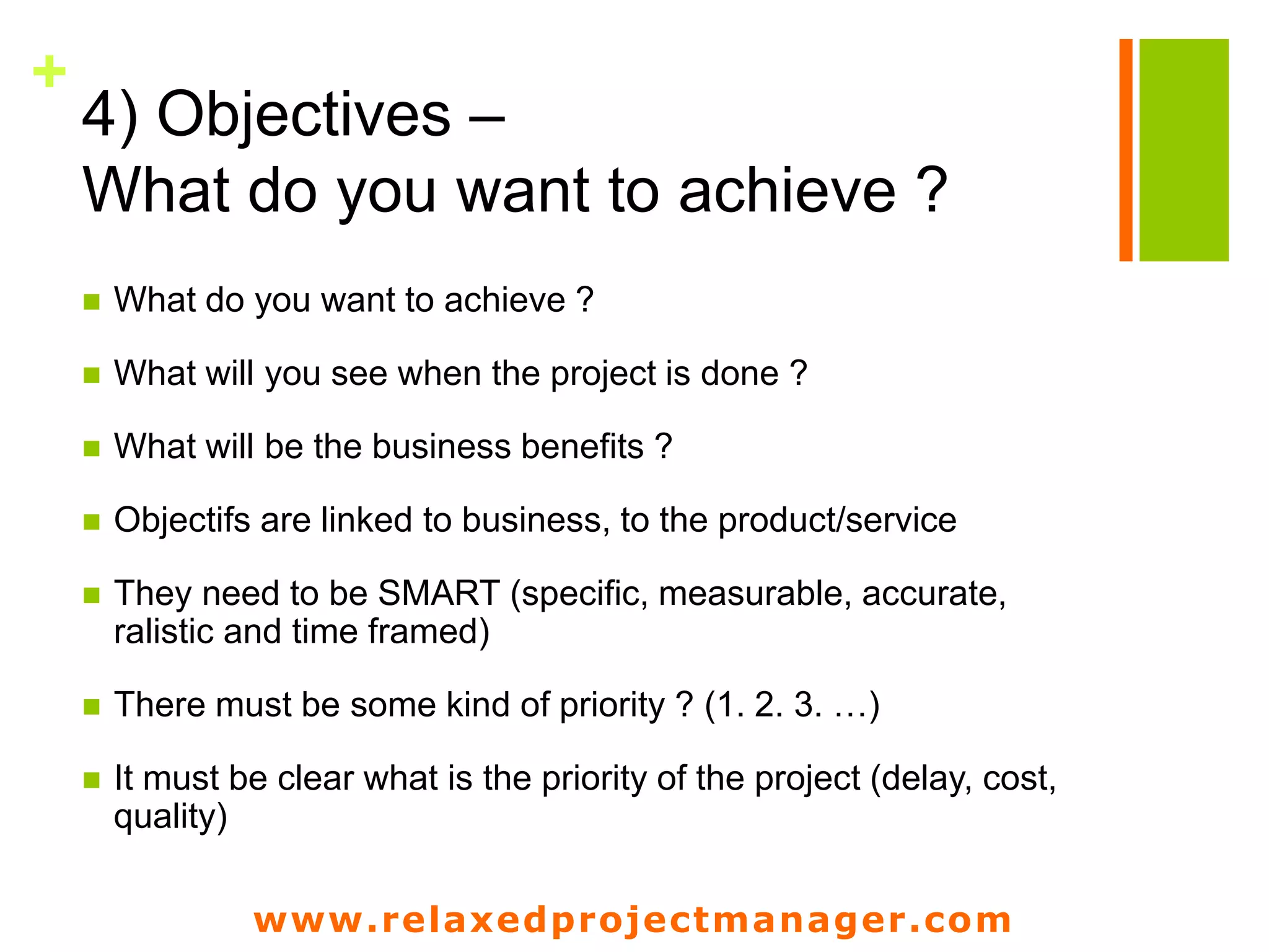 www.relaxedprojectmanager.com
+
4) Objectives –
What do you want to achieve ?
 What do you want to achieve ?
 What will you see when the project is done ?
 What will be the business benefits ?
 Objectifs are linked to business, to the product/service
 They need to be SMART (specific, measurable, accurate,
ralistic and time framed)
 There must be some kind of priority ? (1. 2. 3. …)
 It must be clear what is the priority of the project (delay, cost,
quality)
 