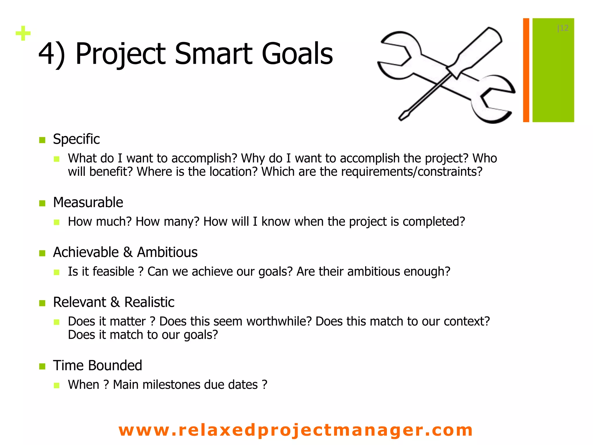 www.relaxedprojectmanager.com
+
4) Project Smart Goals
 Specific
 What do I want to accomplish? Why do I want to accomplish the project? Who
will benefit? Where is the location? Which are the requirements/constraints?
 Measurable
 How much? How many? How will I know when the project is completed?
 Achievable & Ambitious
 Is it feasible ? Can we achieve our goals? Are their ambitious enough?
 Relevant & Realistic
 Does it matter ? Does this seem worthwhile? Does this match to our context?
Does it match to our goals?
 Time Bounded
 When ? Main milestones due dates ?
|12
 