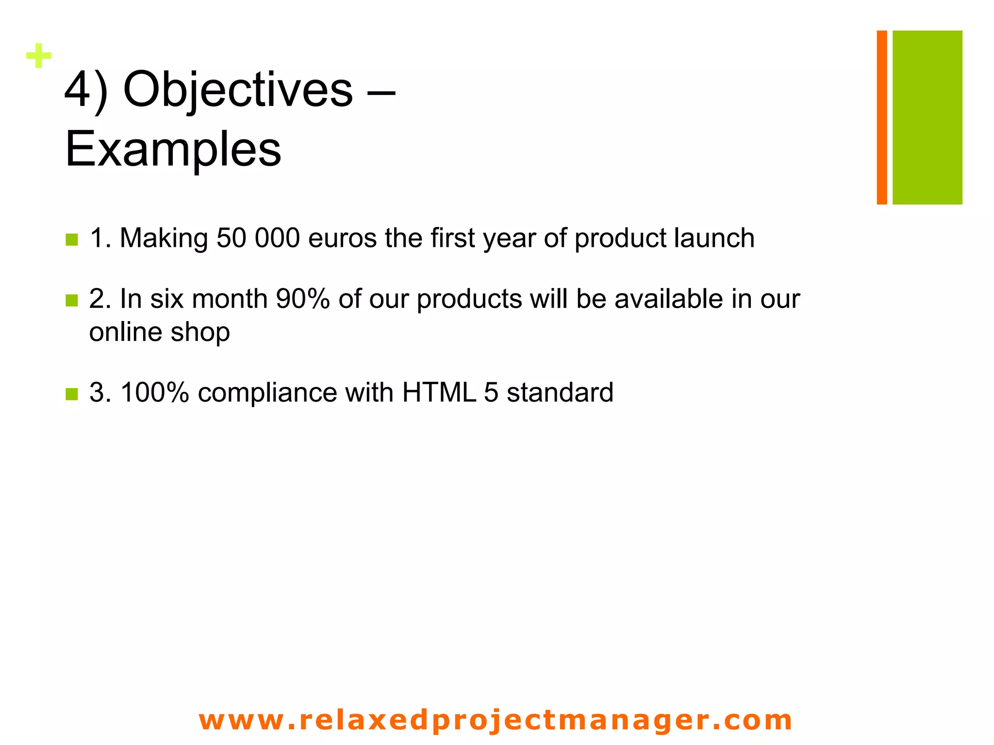 www.relaxedprojectmanager.com
+
4) Objectives –
Examples
 1. Making 50 000 euros the first year of product launch
 2. In six month 90% of our products will be available in our
online shop
 3. 100% compliance with HTML 5 standard
 