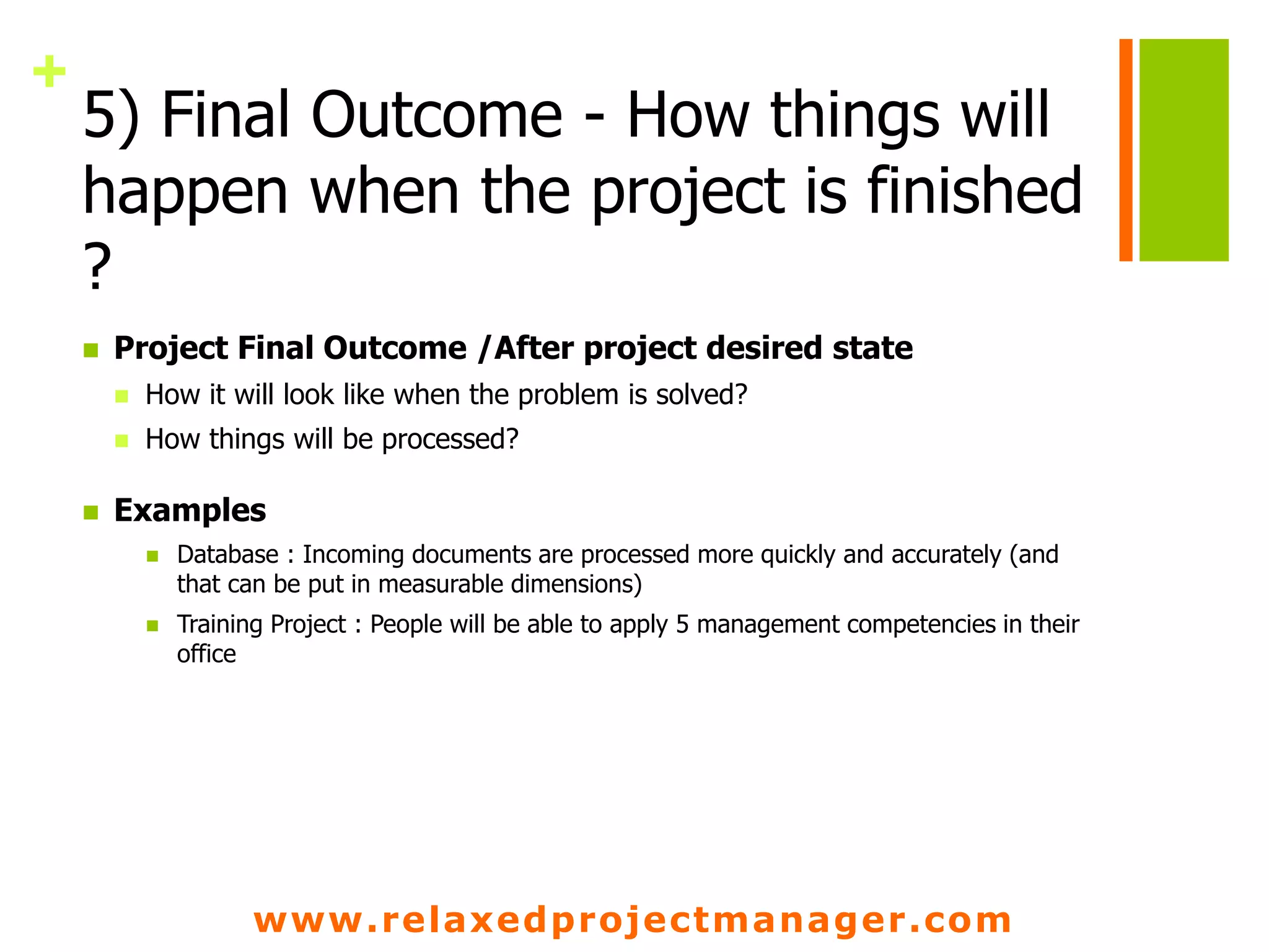 www.relaxedprojectmanager.com
+
5) Final Outcome - How things will
happen when the project is finished
?
 Project Final Outcome /After project desired state
 How it will look like when the problem is solved?
 How things will be processed?
 Examples
 Database : Incoming documents are processed more quickly and accurately (and
that can be put in measurable dimensions)
 Training Project : People will be able to apply 5 management competencies in their
office
 