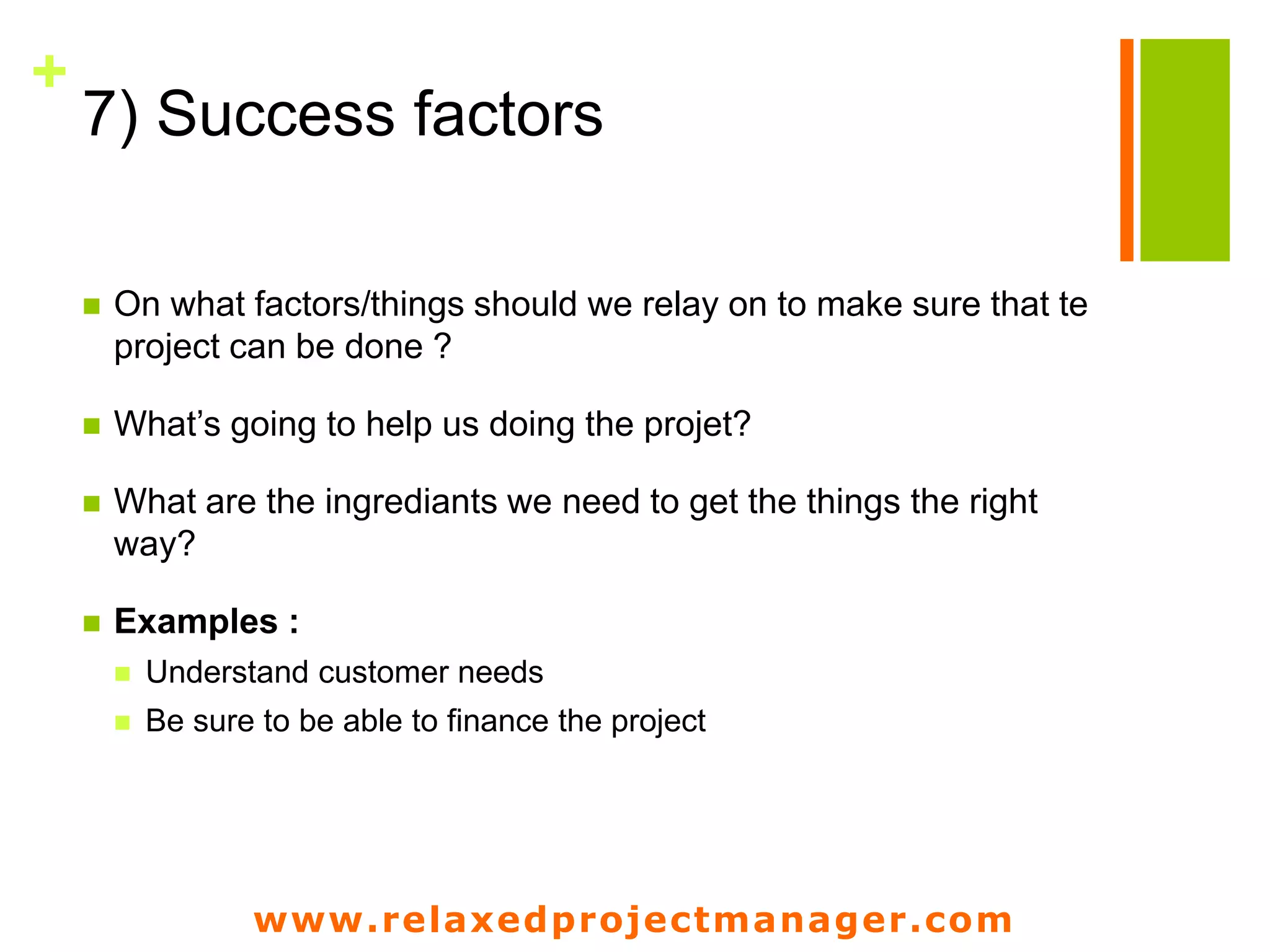 www.relaxedprojectmanager.com
+
7) Success factors
 On what factors/things should we relay on to make sure that te
project can be done ?
 What’s going to help us doing the projet?
 What are the ingrediants we need to get the things the right
way?
 Examples :
 Understand customer needs
 Be sure to be able to finance the project
 