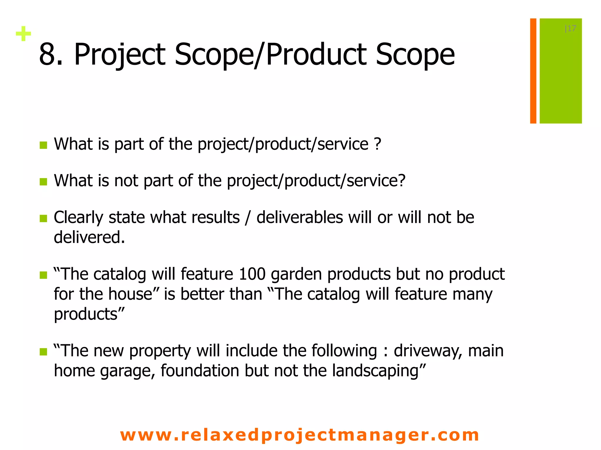 www.relaxedprojectmanager.com
+
8. Project Scope/Product Scope
 What is part of the project/product/service ?
 What is not part of the project/product/service?
 Clearly state what results / deliverables will or will not be
delivered.
 “The catalog will feature 100 garden products but no product
for the house” is better than “The catalog will feature many
products”
 “The new property will include the following : driveway, main
home garage, foundation but not the landscaping”
|17
 
