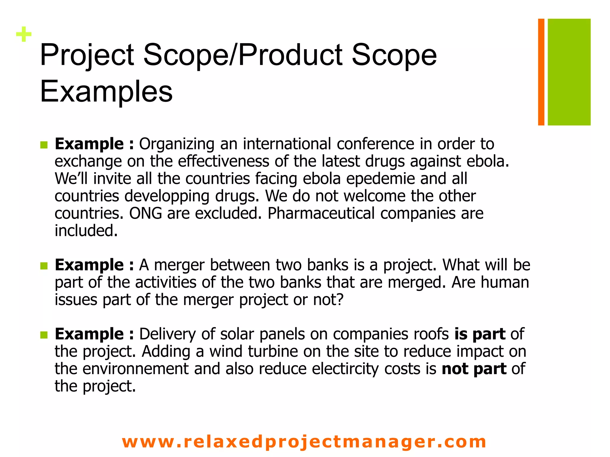 www.relaxedprojectmanager.com
+
Project Scope/Product Scope
Examples
 Example : Organizing an international conference in order to
exchange on the effectiveness of the latest drugs against ebola.
We’ll invite all the countries facing ebola epedemie and all
countries developping drugs. We do not welcome the other
countries. ONG are excluded. Pharmaceutical companies are
included.
 Example : A merger between two banks is a project. What will be
part of the activities of the two banks that are merged. Are human
issues part of the merger project or not?
 Example : Delivery of solar panels on companies roofs is part of
the project. Adding a wind turbine on the site to reduce impact on
the environnement and also reduce electircity costs is not part of
the project.
 