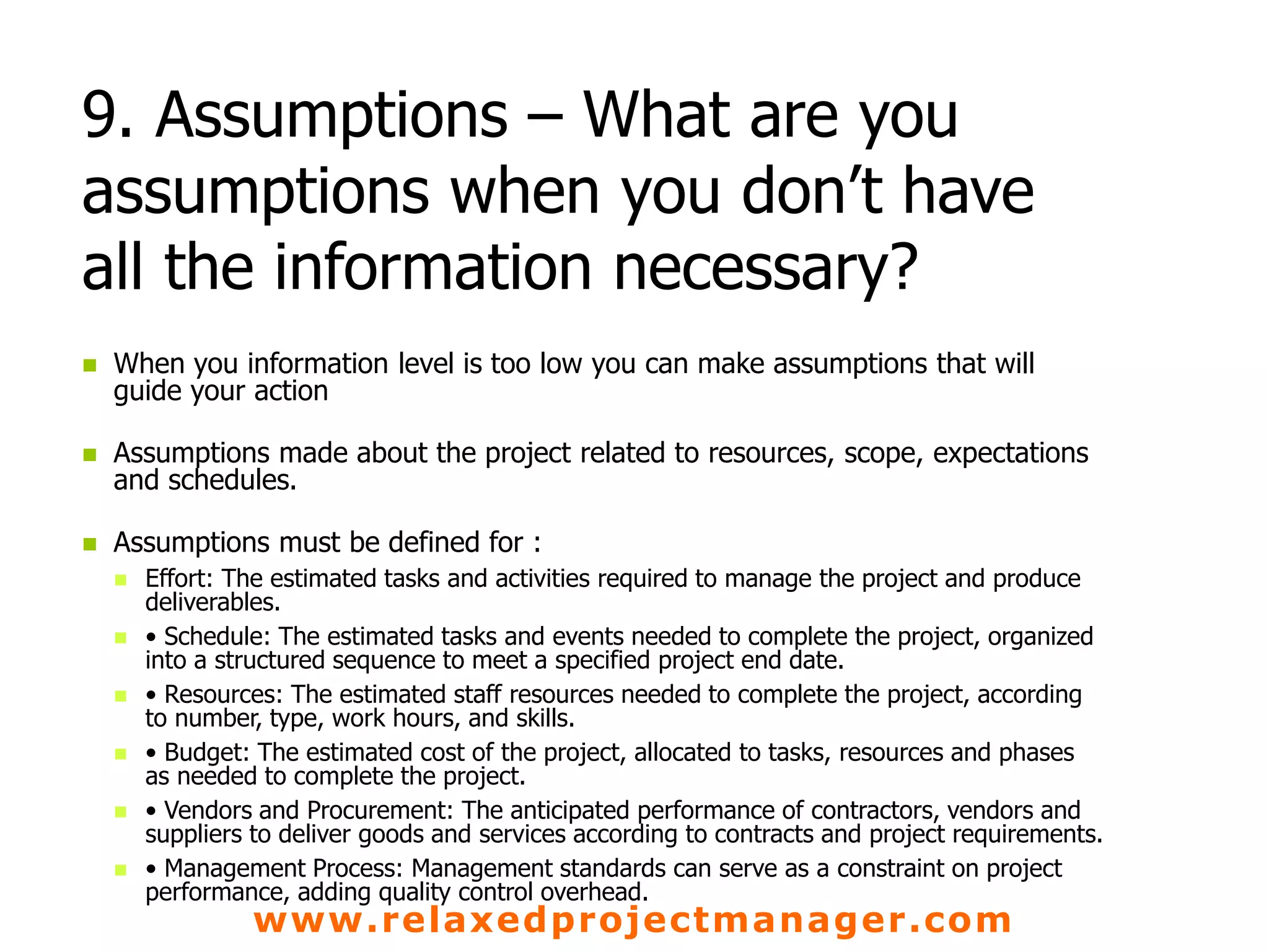 www.relaxedprojectmanager.com
9. Assumptions – What are you
assumptions when you don’t have
all the information necessary?
 When you information level is too low you can make assumptions that will
guide your action
 Assumptions made about the project related to resources, scope, expectations
and schedules.
 Assumptions must be defined for :
 Effort: The estimated tasks and activities required to manage the project and produce
deliverables.
 • Schedule: The estimated tasks and events needed to complete the project, organized
into a structured sequence to meet a specified project end date.
 • Resources: The estimated staff resources needed to complete the project, according
to number, type, work hours, and skills.
 • Budget: The estimated cost of the project, allocated to tasks, resources and phases
as needed to complete the project.
 • Vendors and Procurement: The anticipated performance of contractors, vendors and
suppliers to deliver goods and services according to contracts and project requirements.
 • Management Process: Management standards can serve as a constraint on project
performance, adding quality control overhead.
 
