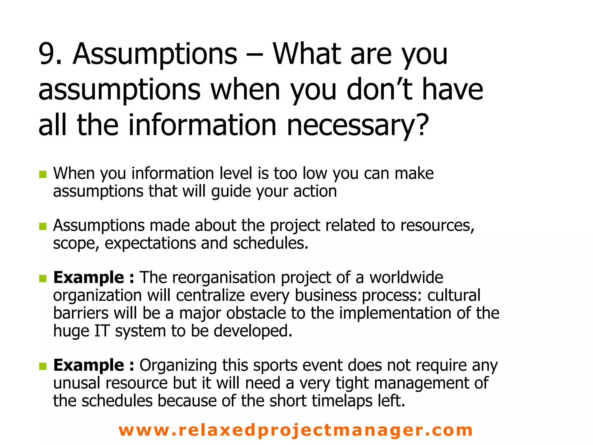 www.relaxedprojectmanager.com
9. Assumptions – What are you
assumptions when you don’t have
all the information necessary?
 When you information level is too low you can make
assumptions that will guide your action
 Assumptions made about the project related to resources,
scope, expectations and schedules.
 Example : The reorganisation project of a worldwide
organization will centralize every business process: cultural
barriers will be a major obstacle to the implementation of the
huge IT system to be developed.
 Example : Organizing this sports event does not require any
unusal resource but it will need a very tight management of
the schedules because of the short timelaps left.
 