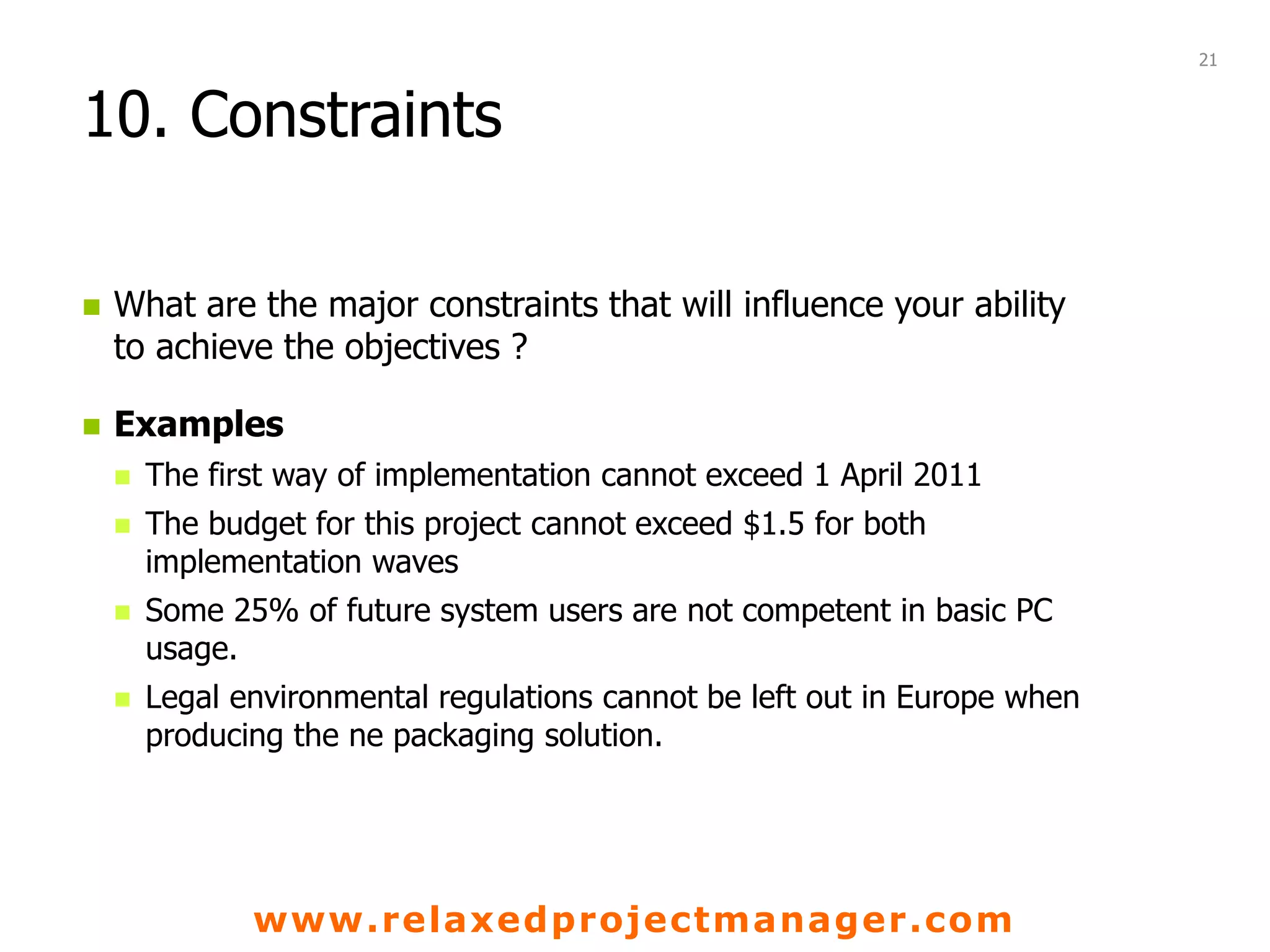 www.relaxedprojectmanager.com
10. Constraints
 What are the major constraints that will influence your ability
to achieve the objectives ?
 Examples
 The first way of implementation cannot exceed 1 April 2011
 The budget for this project cannot exceed $1.5 for both
implementation waves
 Some 25% of future system users are not competent in basic PC
usage.
 Legal environmental regulations cannot be left out in Europe when
producing the ne packaging solution.
21
 