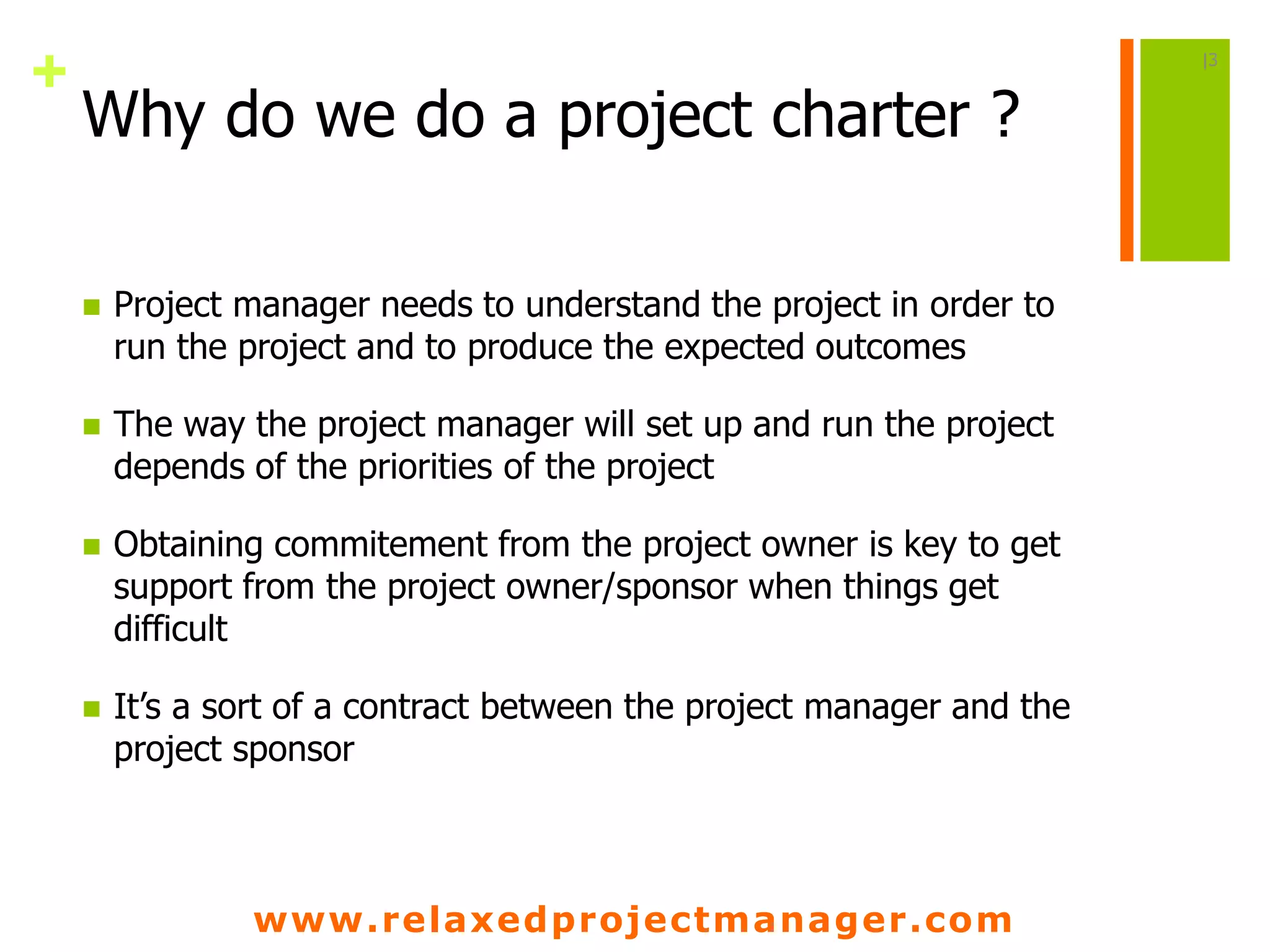 www.relaxedprojectmanager.com
+
Why do we do a project charter ?
 Project manager needs to understand the project in order to
run the project and to produce the expected outcomes
 The way the project manager will set up and run the project
depends of the priorities of the project
 Obtaining commitement from the project owner is key to get
support from the project owner/sponsor when things get
difficult
 It’s a sort of a contract between the project manager and the
project sponsor
|3
 