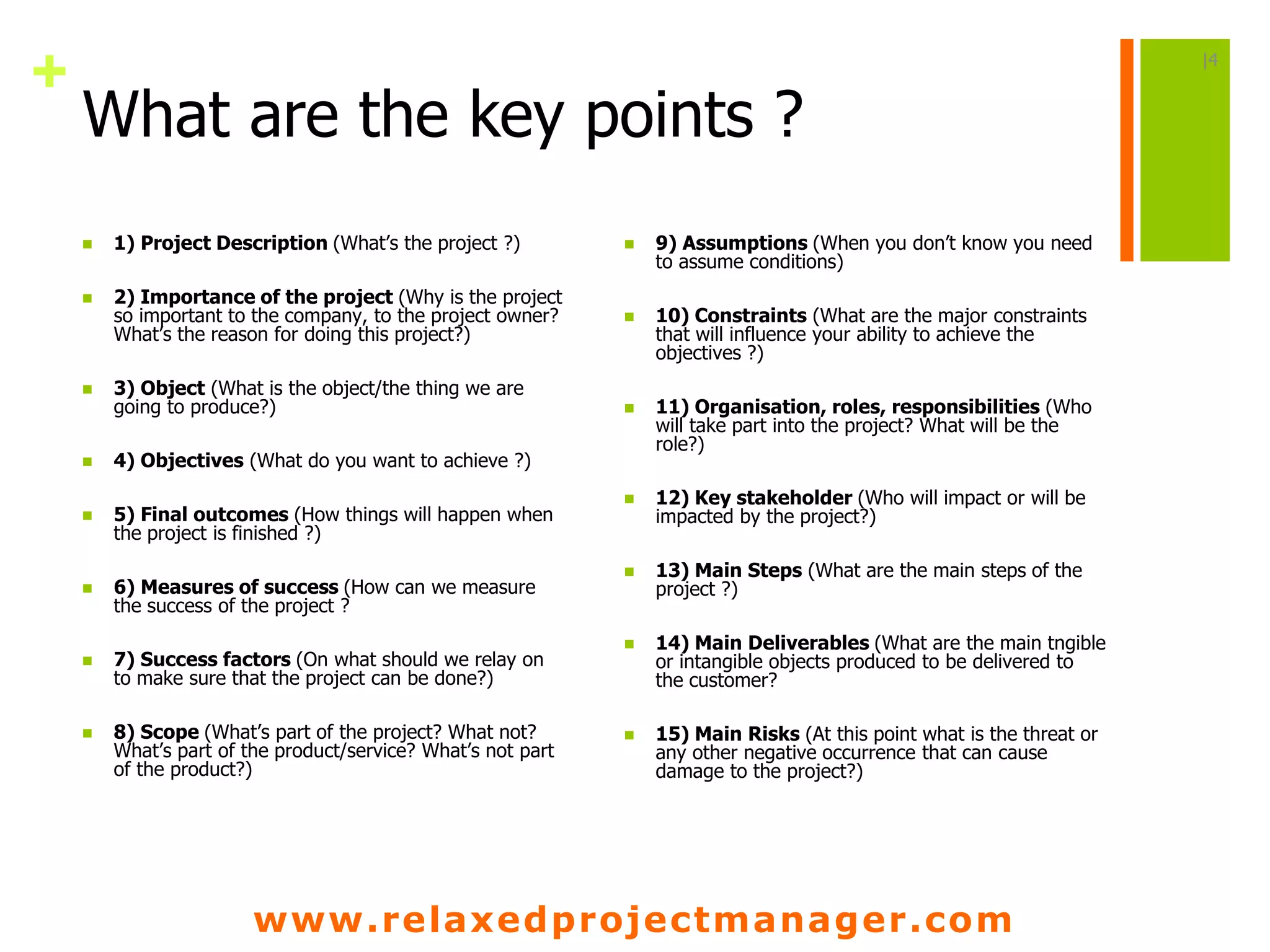 www.relaxedprojectmanager.com
+
What are the key points ?
 1) Project Description (What’s the project ?)
 2) Importance of the project (Why is the project
so important to the company, to the project owner?
What’s the reason for doing this project?)
 3) Object (What is the object/the thing we are
going to produce?)
 4) Objectives (What do you want to achieve ?)
 5) Final outcomes (How things will happen when
the project is finished ?)
 6) Measures of success (How can we measure
the success of the project ?
 7) Success factors (On what should we relay on
to make sure that the project can be done?)
 8) Scope (What’s part of the project? What not?
What’s part of the product/service? What’s not part
of the product?)
 9) Assumptions (When you don’t know you need
to assume conditions)
 10) Constraints (What are the major constraints
that will influence your ability to achieve the
objectives ?)
 11) Organisation, roles, responsibilities (Who
will take part into the project? What will be the
role?)
 12) Key stakeholder (Who will impact or will be
impacted by the project?)
 13) Main Steps (What are the main steps of the
project ?)
 14) Main Deliverables (What are the main tngible
or intangible objects produced to be delivered to
the customer?
 15) Main Risks (At this point what is the threat or
any other negative occurrence that can cause
damage to the project?)
|4
 