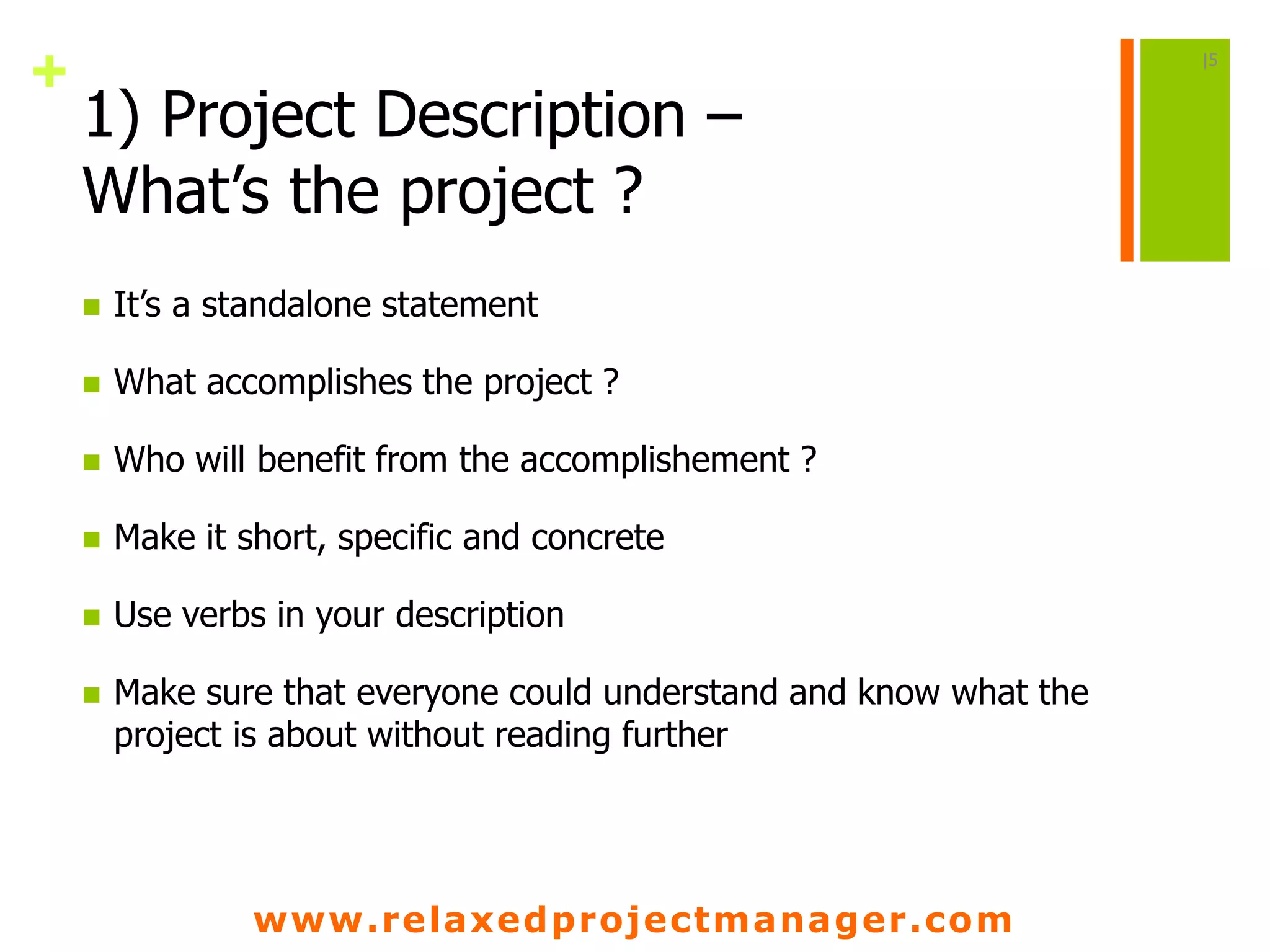 www.relaxedprojectmanager.com
+
1) Project Description –
What’s the project ?
 It’s a standalone statement
 What accomplishes the project ?
 Who will benefit from the accomplishement ?
 Make it short, specific and concrete
 Use verbs in your description
 Make sure that everyone could understand and know what the
project is about without reading further
|5
 