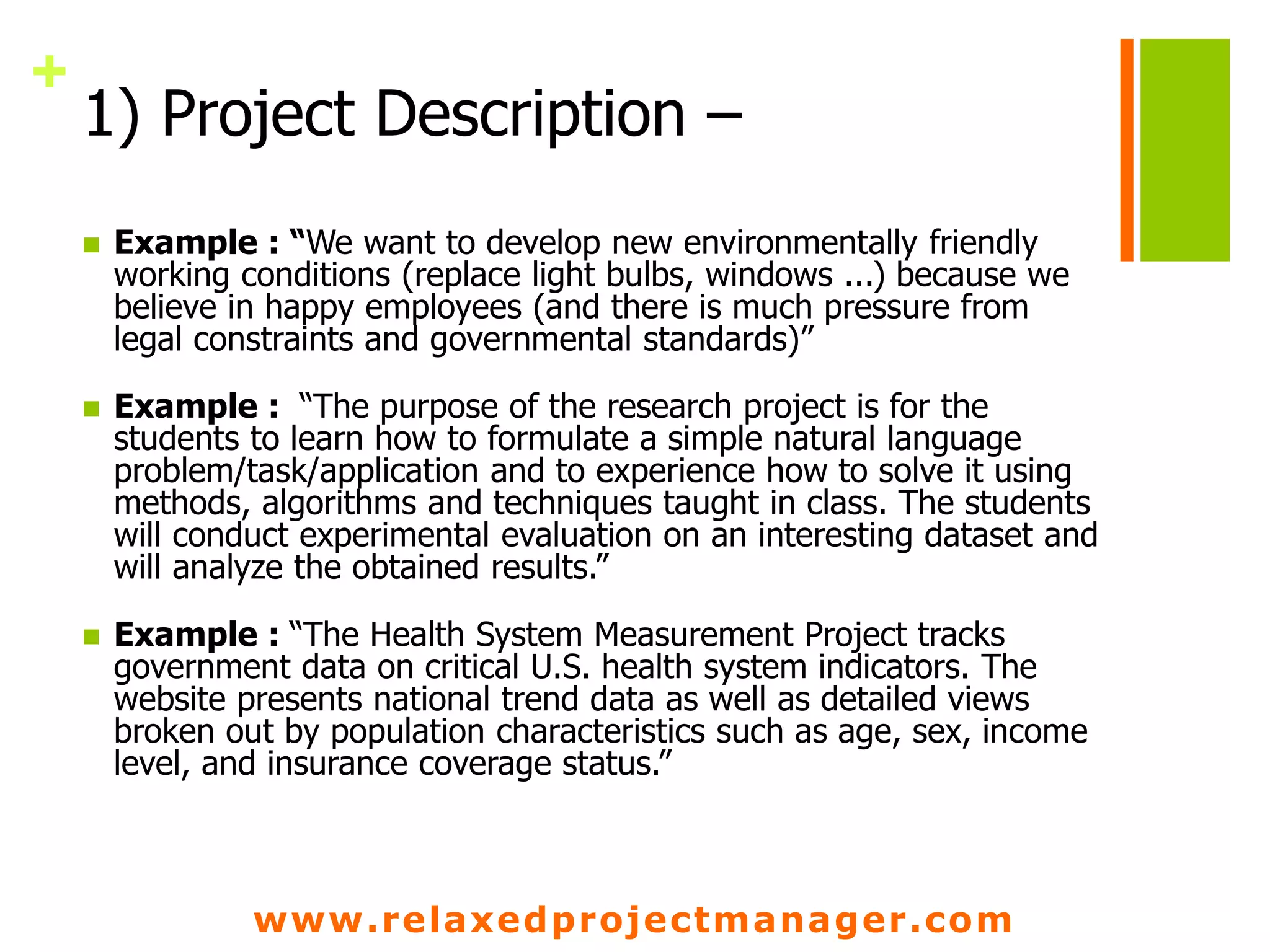 www.relaxedprojectmanager.com
+
1) Project Description –
 Example : “We want to develop new environmentally friendly
working conditions (replace light bulbs, windows ...) because we
believe in happy employees (and there is much pressure from
legal constraints and governmental standards)”
 Example : “The purpose of the research project is for the
students to learn how to formulate a simple natural language
problem/task/application and to experience how to solve it using
methods, algorithms and techniques taught in class. The students
will conduct experimental evaluation on an interesting dataset and
will analyze the obtained results.”
 Example : “The Health System Measurement Project tracks
government data on critical U.S. health system indicators. The
website presents national trend data as well as detailed views
broken out by population characteristics such as age, sex, income
level, and insurance coverage status.”
 