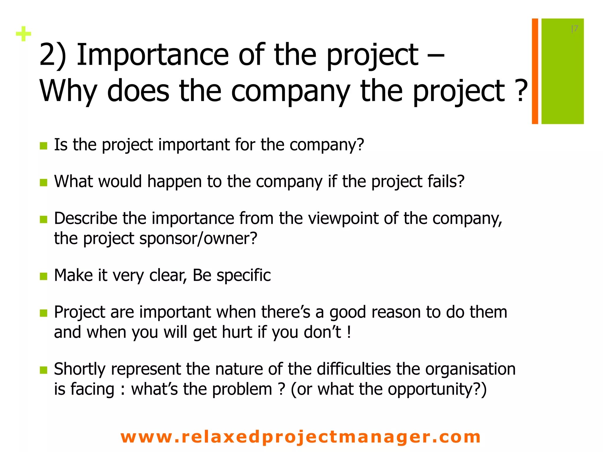 www.relaxedprojectmanager.com
+
2) Importance of the project –
Why does the company the project ?
 Is the project important for the company?
 What would happen to the company if the project fails?
 Describe the importance from the viewpoint of the company,
the project sponsor/owner?
 Make it very clear, Be specific
 Project are important when there’s a good reason to do them
and when you will get hurt if you don’t !
 Shortly represent the nature of the difficulties the organisation
is facing : what’s the problem ? (or what the opportunity?)
|7
 