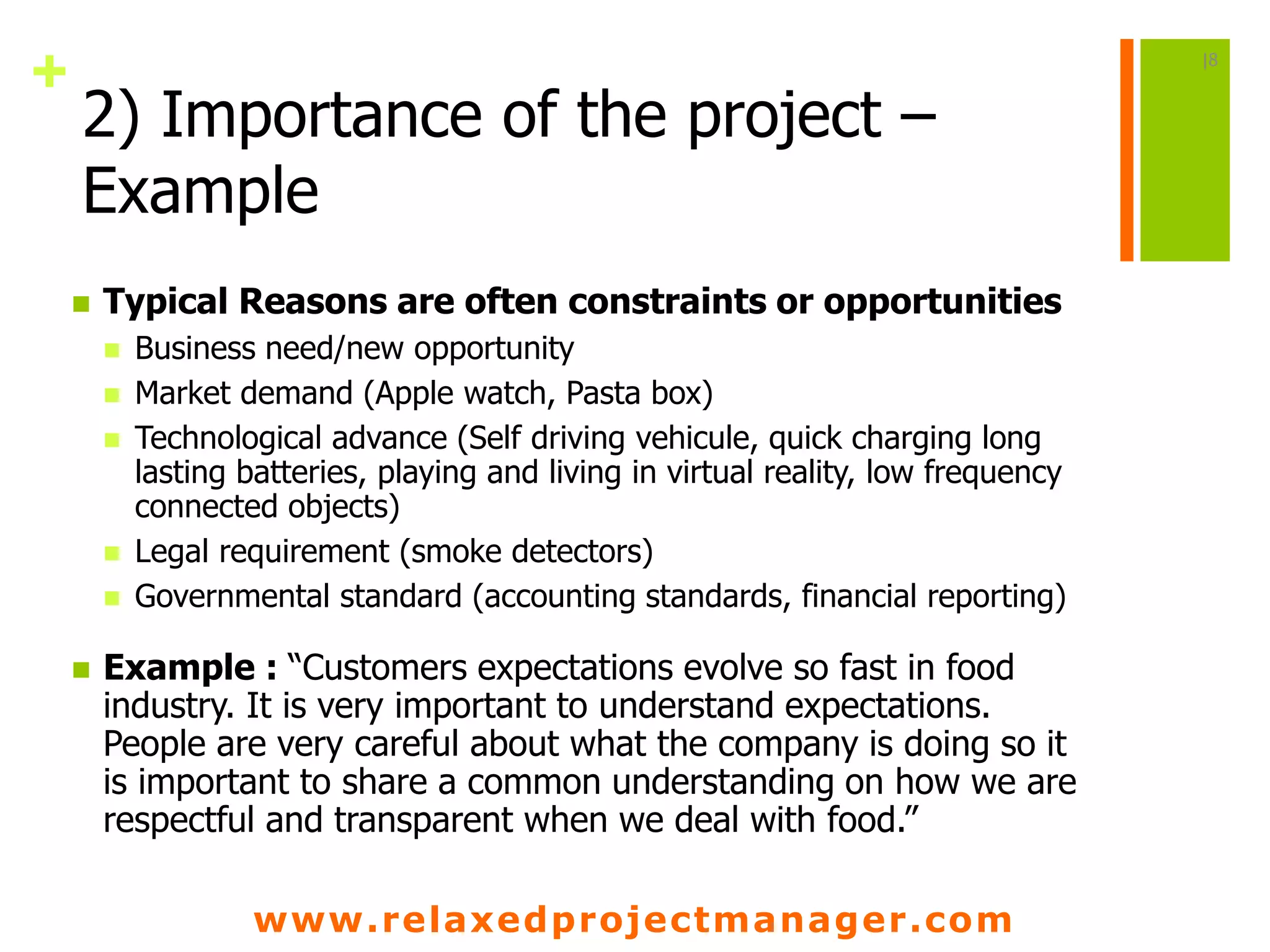 www.relaxedprojectmanager.com
+
2) Importance of the project –
Example
 Typical Reasons are often constraints or opportunities
 Business need/new opportunity
 Market demand (Apple watch, Pasta box)
 Technological advance (Self driving vehicule, quick charging long
lasting batteries, playing and living in virtual reality, low frequency
connected objects)
 Legal requirement (smoke detectors)
 Governmental standard (accounting standards, financial reporting)
 Example : “Customers expectations evolve so fast in food
industry. It is very important to understand expectations.
People are very careful about what the company is doing so it
is important to share a common understanding on how we are
respectful and transparent when we deal with food.”
|8
 