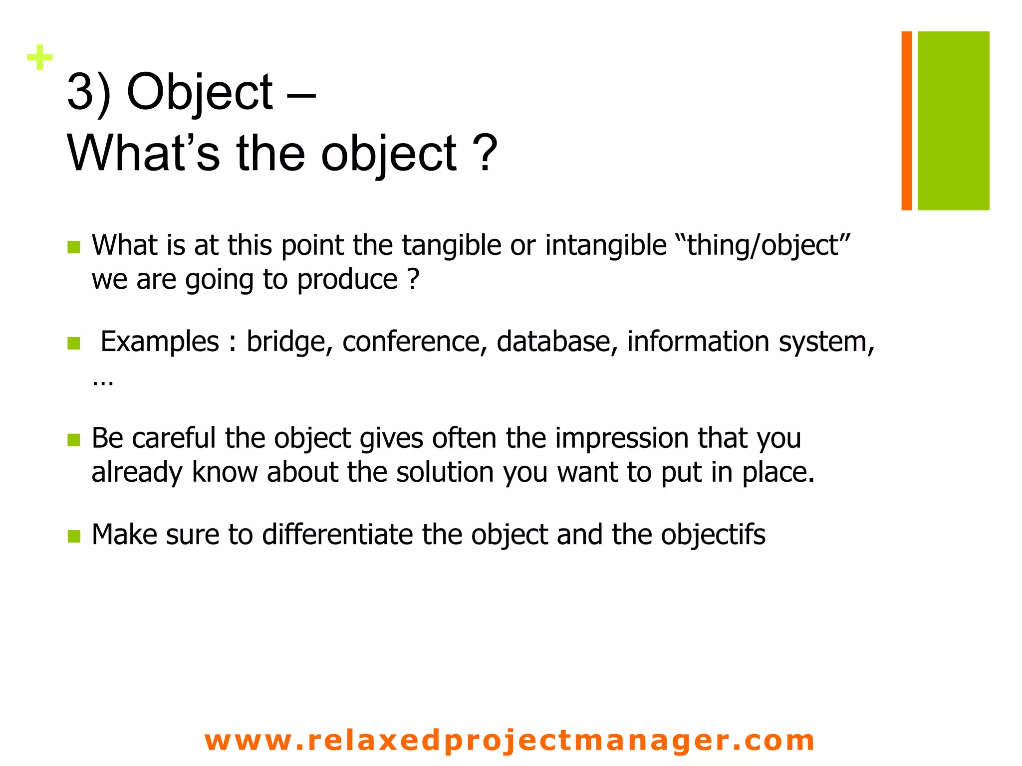 www.relaxedprojectmanager.com
+
3) Object –
What’s the object ?
 What is at this point the tangible or intangible “thing/object”
we are going to produce ?
 Examples : bridge, conference, database, information system,
…
 Be careful the object gives often the impression that you
already know about the solution you want to put in place.
 Make sure to differentiate the object and the objectifs
 
