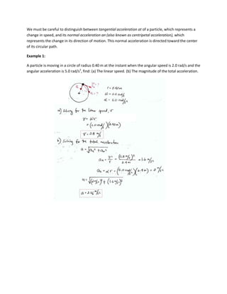 We must be careful to distinguish between tangential acceleration at of a particle, which represents a
change in speed, and its normal acceleration an (also known as centripetal acceleration), which
represents the change in its direction of motion. This normal acceleration is directed toward the center
of its circular path.

Example 1:

A particle is moving in a circle of radius 0.40 m at the instant when the angular speed is 2.0 rad/s and the
angular acceleration is 5.0 rad/s2, find: (a) The linear speed. (b) The magnitude of the total acceleration.
 
