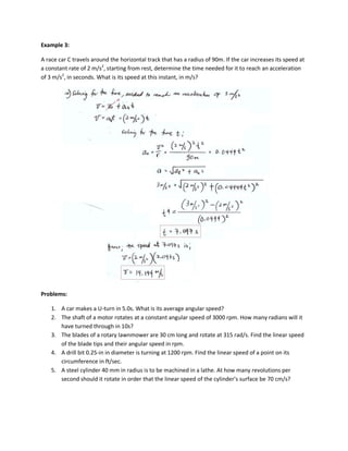 Example 3:

A race car C travels around the horizontal track that has a radius of 90m. If the car increases its speed at
a constant rate of 2 m/s2, starting from rest, determine the time needed for it to reach an acceleration
of 3 m/s2, in seconds. What is its speed at this instant, in m/s?




Problems:

    1. A car makes a U-turn in 5.0s. What is its average angular speed?
    2. The shaft of a motor rotates at a constant angular speed of 3000 rpm. How many radians will it
       have turned through in 10s?
    3. The blades of a rotary lawnmower are 30 cm long and rotate at 315 rad/s. Find the linear speed
       of the blade tips and their angular speed in rpm.
    4. A drill bit 0.25-in in diameter is turning at 1200 rpm. Find the linear speed of a point on its
       circumference in ft/sec.
    5. A steel cylinder 40 mm in radius is to be machined in a lathe. At how many revolutions per
       second should it rotate in order that the linear speed of the cylinder’s surface be 70 cm/s?
 
