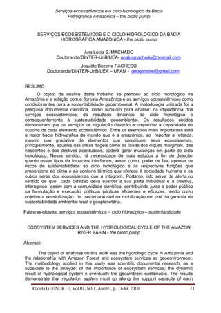 Serviços ecossistêmicos e o ciclo hidrológico da Bacia 
Hidrográfica Amazônica – the biotic pump 
Revista GEONORTE, Vol.01, N.01, Ano 01, p. 71-89, 2010. 71 
SERVIÇOS ECOSSISTÊMICOS E O CICLO HIDROLÓGICO DA BACIA HIDROGRÁFICA AMAZONICA - the biotic pump 
Ana Lúcia S. MACHADO 
Doutoranda/DINTER-UnB/UEA- analusmachado@hotmail.com 
Jesuéte Bezerra PACHECO 
Doutoranda/DINTER-UnB/UEA – UFAM - geogensino@gmail.com 
RESUMO 
O objeto de análise deste trabalho se prendeu ao ciclo hidrológico na Amazônia e a relação com a floresta Amazônica e os serviços ecossistêmicos como condicionantes para a sustentabilidade geoambiental. A metodologia utilizada foi a pesquisa documental científica, como subsídio para analise: da importância dos serviços ecossistêmicos; do resultado dinâmico do ciclo hidrológico e consequentemente à sustentabilidade geoambiental. Os resultados obtidos demonstram que os serviços de regulação deverão acompanhar a capacidade de suporte de cada elemento ecossistêmico. Entre os exemplos mais importantes está a maior bacia hidrográfica do mundo que é a amazônica, ao reportar a retirada, mesmo que gradativa de elementos que constituem seus ecossistemas, principalmente, aqueles das áreas frágeis como as faixas dos diques marginais, das nascentes e dos declives acentuados, poderá gerar mudanças em parte do ciclo hidrológico. Nesse sentido, há necessidade de mais estudos a fim de detectar quanto esses tipos de impactos interferem, assim como, poder de fato apontar os riscos de sustentabilidade ao ciclo hidrológico e as respectivas funções que proporciona ao clima e ao conforto térmico que oferece à sociedade humana e os outros seres dos ecossistemas que a integram. Portanto, isto serve de alerta,no sentido de que cada cidadão deva exercer a sua parte individual e a coletiva, interagindo assim com a comunidade científica, contribuindo junto o poder público na formulação e execução políticas públicas eficientes e eficazes, tendo como objetivo a sensibilização da sociedade civil na mobilização em prol da garantia de sustentabilidade ambiental local e geoplanetária. 
Palavras-chaves: serviços ecossistêmicos – ciclo hidrológico – sustentabilidade 
ECOSYSTEM SERVICES AND THE HYDROLOGICAL CYCLE OF THE AMAZON RIVER BASIN - the biotic pump 
Abstract: 
The object of analyses on this work was the hydrologic cycle in Amazonia and the relationship with Amazon Forest and ecosystem services as geoenvironment. The methodology applied in this study was scientific documental research, as a subsidize to the analyze: of the importance of ecosystem services; the dynamic result of hydrological system e eventually the geoambient sustainable. The results demonstrate that regulation system must go along the support capacity of each  