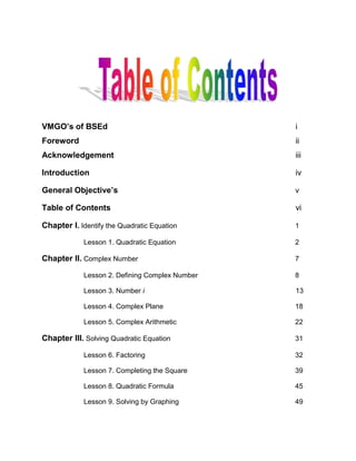 VMGO’s of BSEd  i<br />Foreword                                                                  ii  <br />Acknowledgement iii<br />Introduction iv<br />General Objective’s v<br />Table of Contents vi<br />Chapter I. Identify the Quadratic Equation    1<br />Lesson 1. Quadratic Equation  2<br />Chapter II. Complex Number 7<br />Lesson 2. Defining Complex Number 8<br />Lesson 3. Number i            13<br />Lesson 4. Complex Plane  18<br />Lesson 5. Complex Arithmetic 22<br />Chapter III. Solving Quadratic Equation 31<br />Lesson 6. Factoring  32<br />Lesson 7. Completing the Square 39<br />Lesson 8. Quadratic Formula 45<br />Lesson 9. Solving by Graphing 49<br />Chapter IV. Solving Equation on Quadratic  57<br />Lesson 10. Equation in Quadratic Form  58<br />Lesson 11. Equation Containing Radicals  70<br />Lesson 12. Equation Reducible to Quadratic Equation 75<br />Chapter V. The Discriminant, Roots and Coefficient  83<br />Lesson 13. Discriminant and the Roots of a Quadratic Equation    84<br />Lesson 14. Relation between Roots and Coefficient  89<br />Chapter VI. Solving Quadratic Equation on a Calculator  95<br />Lesson 15. Equation on a Calculator  96<br />References<br />