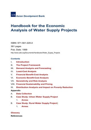 Asian Develpment Bank



Handbook for the Economic
Analysis of Water Supply Projects


ISBN: 971-561-220-2
361 pages
Pub. Date: 1999
http://www.adb.org/Documents/Handbooks/Water_Supply_Projects


Contents
I.     Introduction
II.    The Project Framework
III.   Demand Analysis and Forecasting
IV.    Least-Cost Analysis
V.     Financial Benefit-Cost Analysis
VI.    Economic Benefit-Cost Analysis
VII.   Sensistivity and Risk Analysis
VIII. Financial Sustainability and Pricing
IX.    Distribution Analysis and Impact on Poverty Reduction
Appendix
A.     Data Collection
B.     Case Study: Urban Water Supply Project
       1.    Annex
B.     Case Study: Rural Water Supply Project]
       1.    Annex


Glossary
References
 