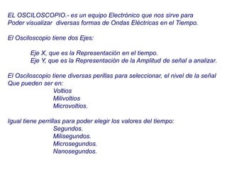 EL OSCILOSCOPIO.- es un equipo Electrónico que nos sirve para
Poder visualizar diversas formas de Ondas Eléctricas en el Tiempo.
El Osciloscopio tiene dos Ejes:
Eje X, que es la Representación en el tiempo.
Eje Y, que es la Representación de la Amplitud de señal a analizar.
El Osciloscopio tiene diversas perillas para seleccionar, el nivel de la señal
Que pueden ser en:
Voltios
Milivoltios
Microvoltios.
Igual tiene perrillas para poder elegir los valores del tiempo:
Segundos.
Milisegundos.
Microsegundos.
Nanosegundos.
 