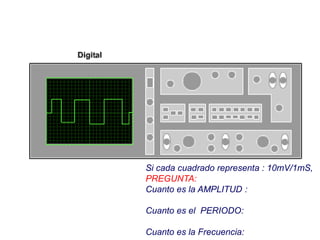 Si cada cuadrado representa : 10mV/1mS,
PREGUNTA:
Cuanto es la AMPLITUD :
Cuanto es el PERIODO:
Cuanto es la Frecuencia:
 