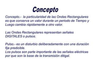 Concepto.- la particularidad de las Ondas Rectangulares
es que conserva un valor durante un periodo de Tiempo y
Luego cambia rápidamente a otro valor.
Las Ondas Rectangulares representan señales
DIGITALES o pulsos.
Pulso.- es un disturbio deliberadamente con una duración
fija predicible.
Los pulsos son parte importante de las señales eléctricas
por que son la base de la transmisión ditigal.
 