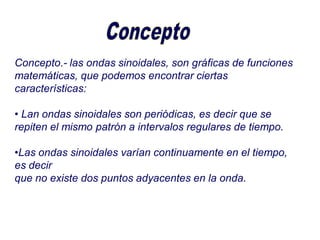 Concepto.- las ondas sinoidales, son gráficas de funciones
matemáticas, que podemos encontrar ciertas
características:
• Lan ondas sinoidales son periódicas, es decir que se
repiten el mismo patrón a intervalos regulares de tiempo.
•Las ondas sinoidales varían continuamente en el tiempo,
es decir
que no existe dos puntos adyacentes en la onda.
 