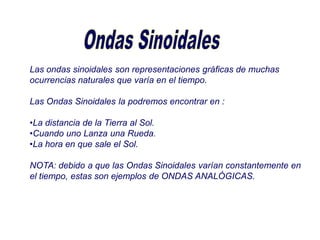 Las ondas sinoidales son representaciones gráficas de muchas
ocurrencias naturales que varía en el tiempo.
Las Ondas Sinoidales la podremos encontrar en :
•La distancia de la Tierra al Sol.
•Cuando uno Lanza una Rueda.
•La hora en que sale el Sol.
NOTA: debido a que las Ondas Sinoidales varían constantemente en
el tiempo, estas son ejemplos de ONDAS ANALÓGICAS.
 