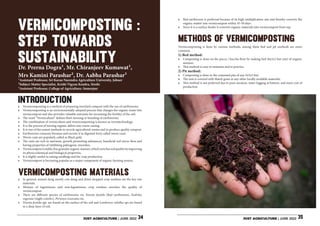 JUST AGRICULTURE | JUNE 2022 JUST AGRICULTURE | JUNE 2022
34 35
Ֆ Vermicomposting is a method of preparing enriched compost with the use of earthworms.
Ֆ Vermicomposting is an environmentally adopted process that changes the organic waste into
vermicompost and also provides valuable nutrients for increasing the fertility of the soil.
Ֆ The word “Vermiculture” defines that’s farming or breeding of earthworms.
Ֆ The combination of vermiculture and vermicomposting is known as vermitechnology.
Ֆ It is the process of turning organic debris into warm casting.
Ֆ It is one of the easiest methods to recycle agricultural wastes and to produce quality compost.
Ֆ Earthworms consume biomass and excrete it in digested form called worm casts.
Ֆ Worm casts are popularly called as Black gold.
Ֆ The casts are rich in nutrients, growth promoting substances, beneficial soil micro flora and
having properties of inhibiting pathogenic microbes.
Ֆ Vermicompostisstable,finegranularorganicmanure,whichenrichessoilqualitybyimproving
its physicochemical and biological properties.
Ֆ It is highly useful in raising seedlings and for crop production.
Ֆ Vermicompost is becoming popular as a major component of organic farming system.
Ֆ In general, animal dung mostly cow dung and dried chopped crop residues are the key raw
materials.
Ֆ Mixture of leguminous and non-leguminous crop residues enriches the quality of
vermicompost.
Ֆ There are different species of earthworms viz. Eisenia foetida (Red earthworm), Eudrilus
eugeniae (night crawler), Perionyx excavatus etc.
Ֆ Eisenia foetida spp. are found on the surface of the soil and Lumbricus rubellus sps are found
in a deep layer of soil.
Introduction
Methods of vermicomposting
Vermicomposting materials
VERMICOMPOSTING :
STEP TOWARDS
SUSTAINABILITY
Dr. Prerna Dogra1, Mr. Chiranjeev Kumawat1,
Mrs Kamini Parashar2, Dr. Aabha Parashar3
1Assistant Professor, Sri Karan Narendra Agriculture University, Jobner
2Subject Matter Specialist, Krishi Vigyan Kendra, Sirohi
3Assistant Professor, College of Agriculture, Sumerpur
Ֆ Red earthworm is preferred because of its high multiplication rate and thereby converts the
organic matter into vermicompost within 45-50 days.
Ֆ Since it is a surface feeder it converts organic materials into vermicompost from top.
Vermicomposting is done by various methods, among them bed and pit methods are more
common.
1) Bed method:
Ֆ Composting is done on the pucca / kuccha floor by making bed (6x2x2 feet size) of organic
mixture.
Ֆ This method is easy to maintain and to practice
2) Pit method:
Ֆ Composting is done in the cemented pits of size 5x5x3 feet.
Ֆ The unit is covered with thatch grass or any other locally available materials.
Ֆ This method is not preferred due to poor aeration, water logging at bottom, and more cost of
production
 
